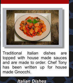 Traditional Italian dishes are topped with house made sauces  and are made to order. Chef Tony has been written up for house made Gnocchi.  Italian Dishes