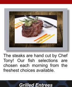 Grilled Entrees The steaks are hand cut by Chef Tony! Our fish selections are chosen each morning from the freshest choices available.